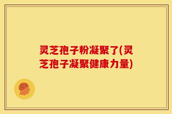 灵芝孢子粉凝聚了(灵芝孢子凝聚健康力量)
