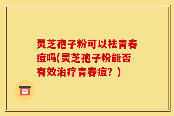 灵芝孢子粉可以祛青春痘吗(灵芝孢子粉能否有效治疗青春痘?)