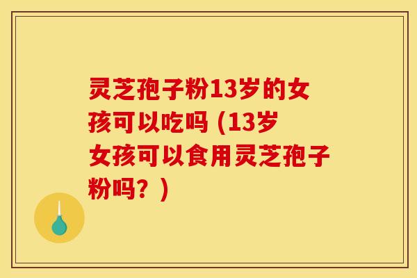 灵芝孢子粉13岁的女孩可以吃吗 (13岁女孩可以食用灵芝孢子粉吗？)