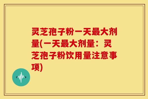 灵芝孢子粉一天最大剂量(一天最大剂量：灵芝孢子粉饮用量注意事项)