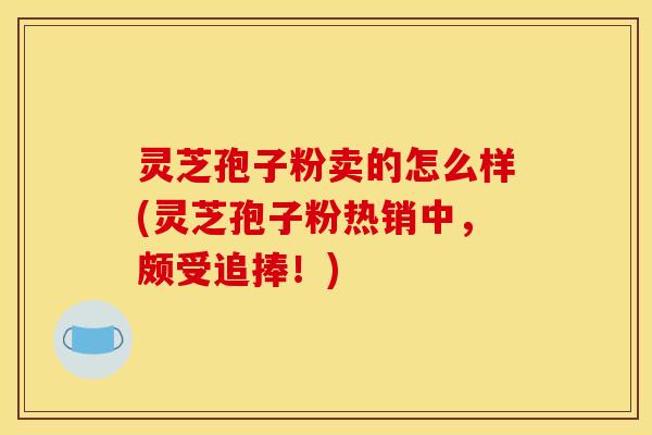 灵芝孢子粉卖的怎么样(灵芝孢子粉热销中,颇受追捧!)