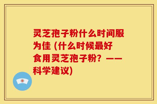 灵芝孢子粉什么时间服为佳 (什么时候最好食用灵芝孢子粉?——科学建议)