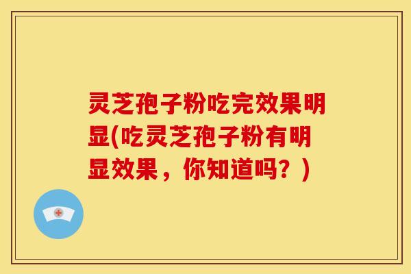 灵芝孢子粉吃完效果明显(吃灵芝孢子粉有明显效果,你知道吗?)