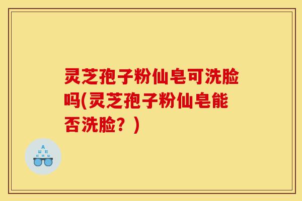灵芝孢子粉仙皂可洗脸吗(灵芝孢子粉仙皂能否洗脸？)