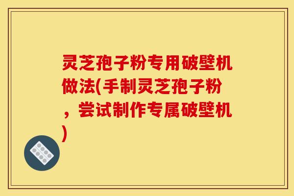 灵芝孢子粉专用破壁机做法(手制灵芝孢子粉,尝试制作专属破壁机)