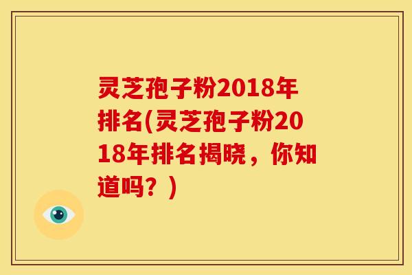 灵芝孢子粉2018年排名(灵芝孢子粉2018年排名揭晓,你知道吗?)