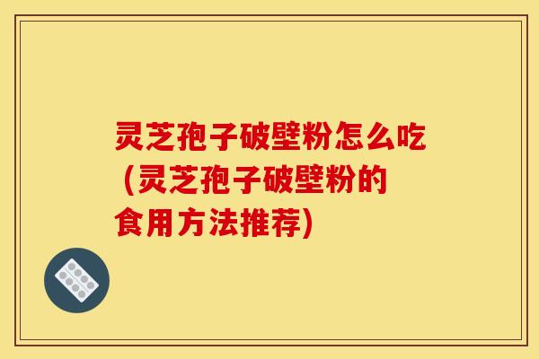 灵芝孢子破壁粉怎么吃 (灵芝孢子破壁粉的食用方法推荐)