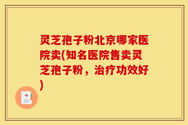 灵芝孢子粉北京哪家医院卖(知名医院售卖灵芝孢子粉,治疗功效好)