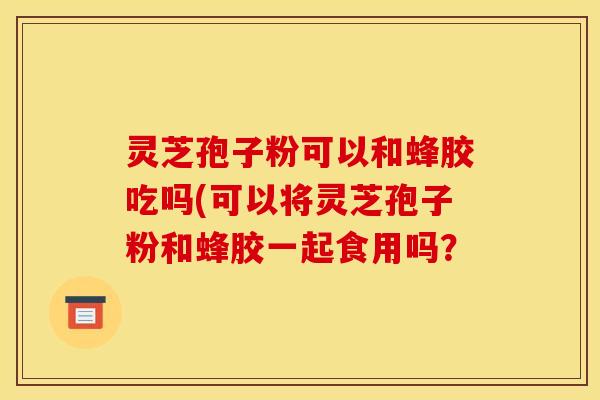 灵芝孢子粉可以和蜂胶吃吗(可以将灵芝孢子粉和蜂胶一起食用吗?
