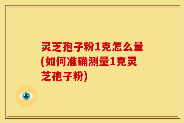 灵芝孢子粉1克怎么量(如何准确测量1克灵芝孢子粉)