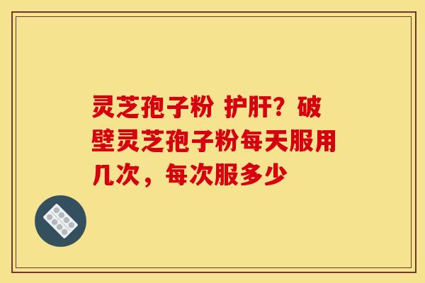 灵芝孢子粉 护肝?破壁灵芝孢子粉每天服用几次,每次服多少