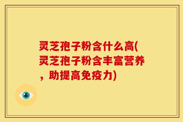 灵芝孢子粉含什么高(灵芝孢子粉含丰富营养，助提高免疫力)