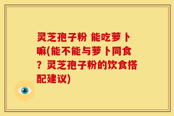 灵芝孢子粉 能吃萝卜嘛(能不能与萝卜同食？灵芝孢子粉的饮食搭配建议)