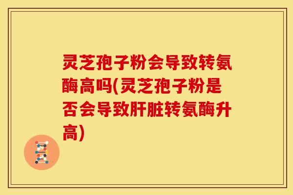 灵芝孢子粉会导致转氨酶高吗(灵芝孢子粉是否会导致肝脏转氨酶升高)