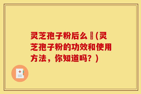 灵芝孢子粉后么呝(灵芝孢子粉的功效和使用方法，你知道吗？)
