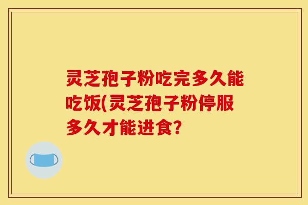 灵芝孢子粉吃完多久能吃饭(灵芝孢子粉停服多久才能进食?