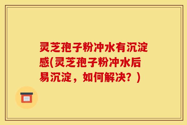 灵芝孢子粉冲水有沉淀感(灵芝孢子粉冲水后易沉淀,如何解决?)