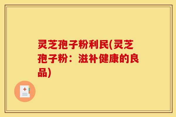灵芝孢子粉利民(灵芝孢子粉:滋补健康的良品)