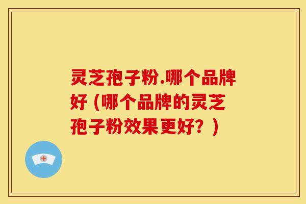 灵芝孢子粉.哪个品牌好 (哪个品牌的灵芝孢子粉效果更好?)