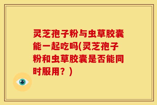 灵芝孢子粉与虫草胶囊能一起吃吗(灵芝孢子粉和虫草胶囊是否能同时服用?)