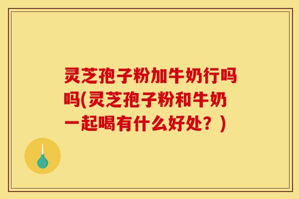 灵芝孢子粉加牛奶行吗吗(灵芝孢子粉和牛奶一起喝有什么好处？)