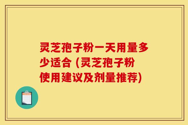 灵芝孢子粉一天用量多少适合 (灵芝孢子粉使用建议及剂量推荐)