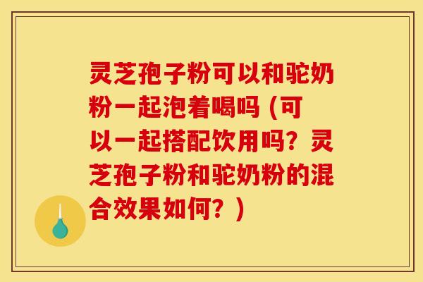 灵芝孢子粉可以和驼奶粉一起泡着喝吗 (可以一起搭配饮用吗？灵芝孢子粉和驼奶粉的混合效果如何？)