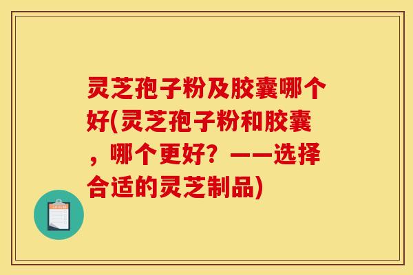 灵芝孢子粉及胶囊哪个好(灵芝孢子粉和胶囊,哪个更好?——选择合适的灵芝制品)