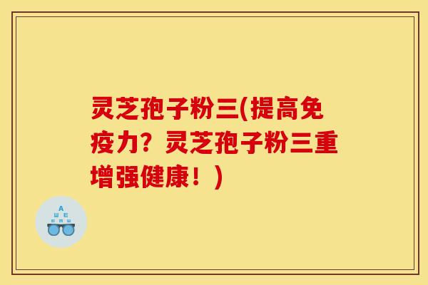 灵芝孢子粉三(提高免疫力?灵芝孢子粉三重增强健康!)