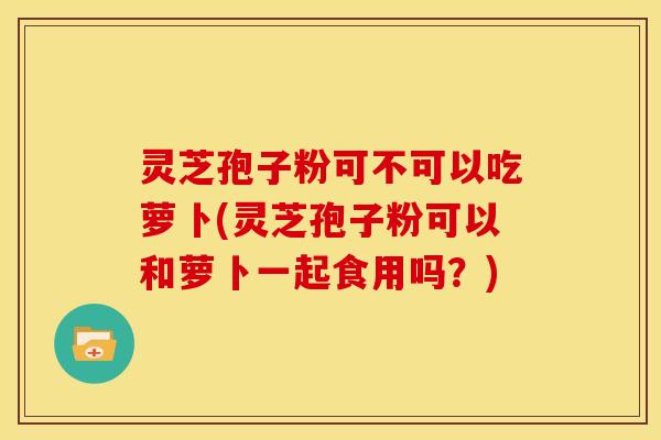 灵芝孢子粉可不可以吃萝卜(灵芝孢子粉可以和萝卜一起食用吗?)