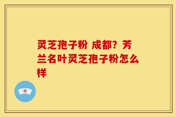 灵芝孢子粉 成都?芳兰名叶灵芝孢子粉怎么样