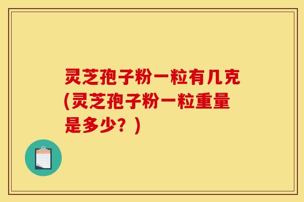 灵芝孢子粉一粒有几克(灵芝孢子粉一粒重量是多少?)