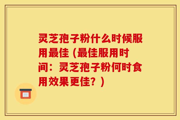 灵芝孢子粉什么时候服用最佳 (最佳服用时间:灵芝孢子粉何时食用效果更佳?)