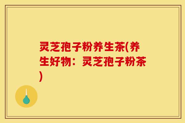 灵芝孢子粉养生茶(养生好物:灵芝孢子粉茶)