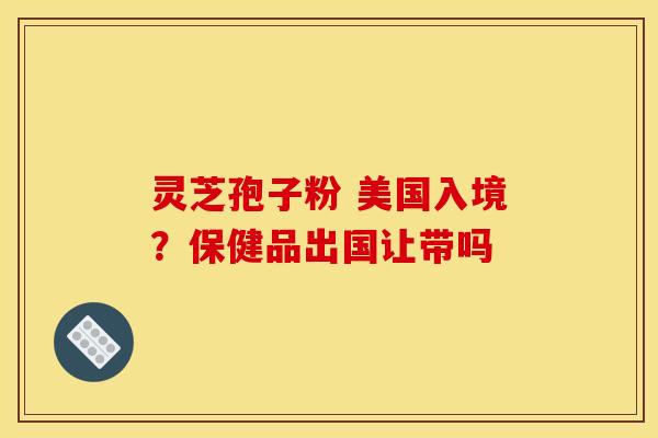 灵芝孢子粉 美国入境?保健品出国让带吗