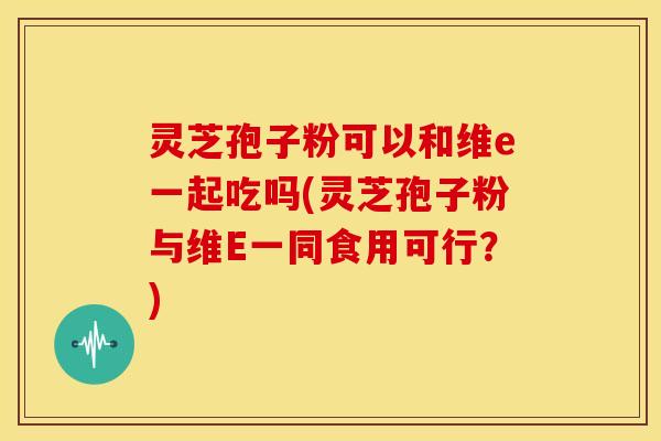 灵芝孢子粉可以和维e一起吃吗(灵芝孢子粉与维E一同食用可行？)