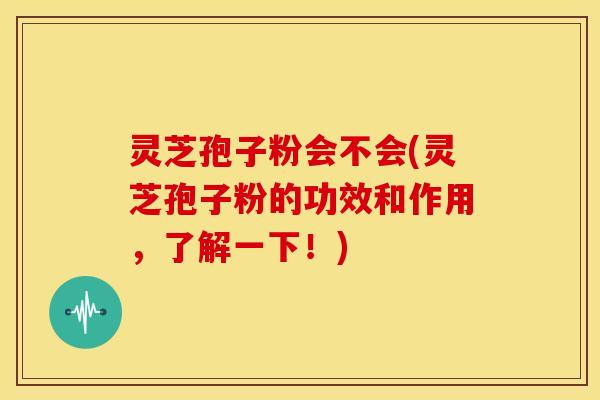 灵芝孢子粉会不会(灵芝孢子粉的功效和作用，了解一下！)