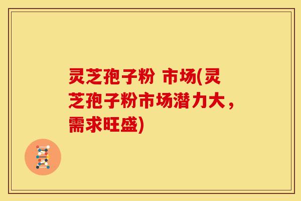 灵芝孢子粉 市场(灵芝孢子粉市场潜力大,需求旺盛)