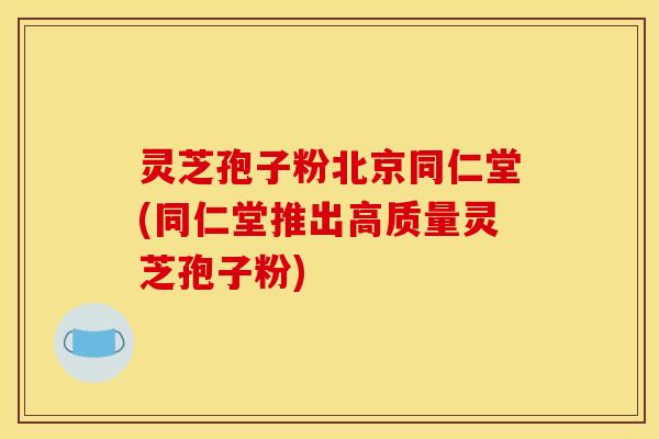 灵芝孢子粉北京同仁堂(同仁堂推出高质量灵芝孢子粉)