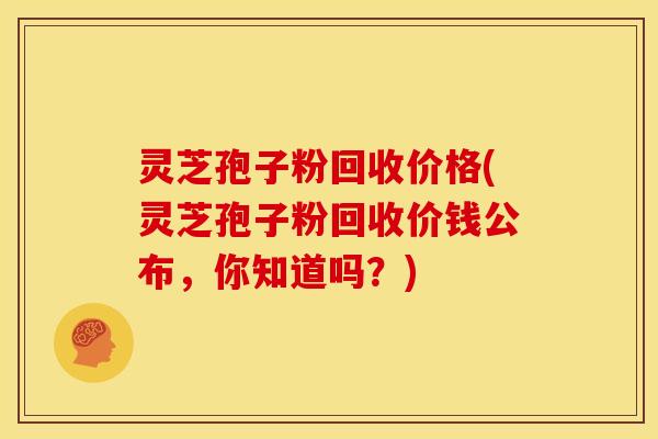 灵芝孢子粉回收价格(灵芝孢子粉回收价钱公布,你知道吗?)