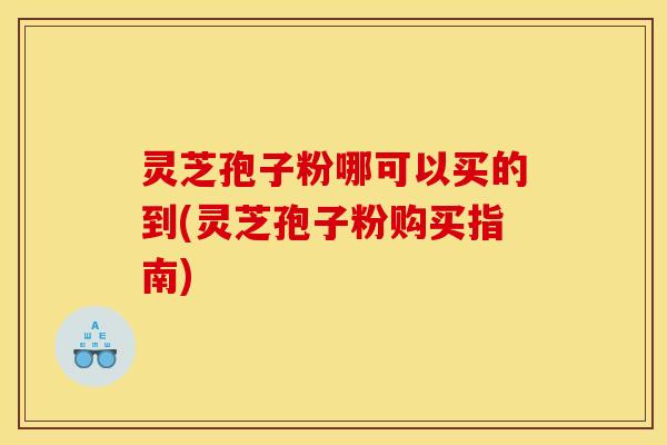 灵芝孢子粉哪可以买的到(灵芝孢子粉购买指南)