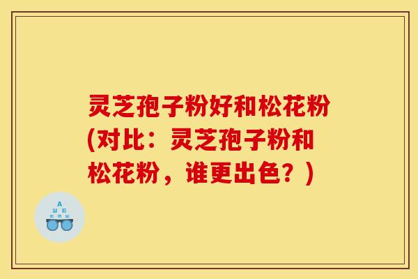 灵芝孢子粉好和松花粉(对比:灵芝孢子粉和松花粉,谁更出色?)