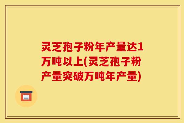 灵芝孢子粉年产量达1万吨以上(灵芝孢子粉产量突破万吨年产量)