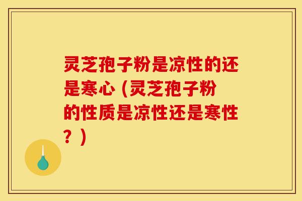 灵芝孢子粉是凉性的还是寒心 (灵芝孢子粉的性质是凉性还是寒性?)