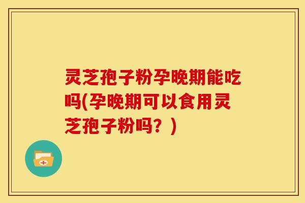 灵芝孢子粉孕晚期能吃吗(孕晚期可以食用灵芝孢子粉吗？)