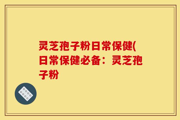 灵芝孢子粉日常保健(日常保健必备:灵芝孢子粉