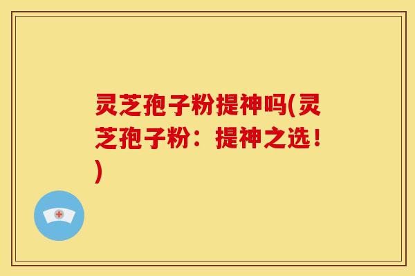 灵芝孢子粉提神吗(灵芝孢子粉:提神之选!)