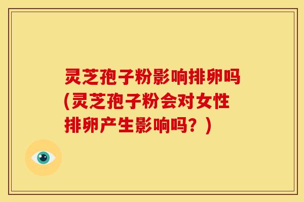 灵芝孢子粉影响排卵吗(灵芝孢子粉会对女性排卵产生影响吗?)