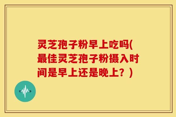 灵芝孢子粉早上吃吗(最佳灵芝孢子粉摄入时间是早上还是晚上?)