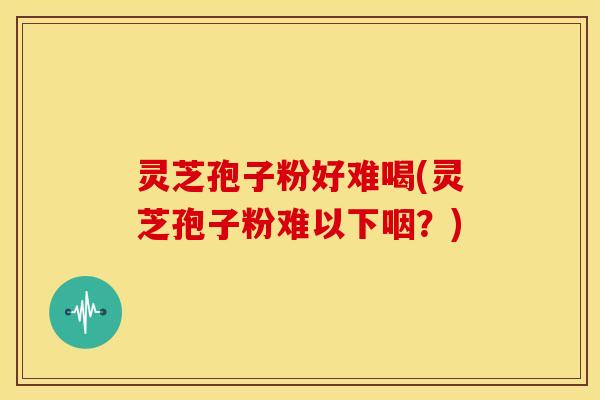 灵芝孢子粉好难喝(灵芝孢子粉难以下咽？)